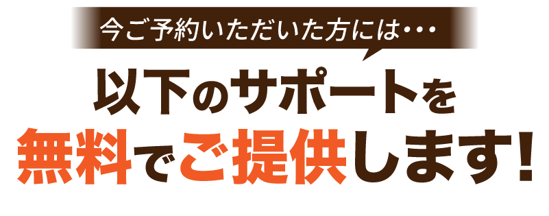 今ご予約いただいた方には、以下のサポートを無料でご提供します。