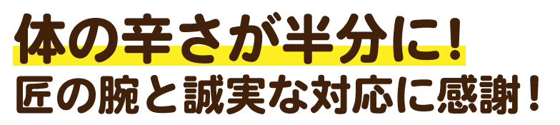 体のつらさが半分に!匠の腕と誠実な対応に感謝です